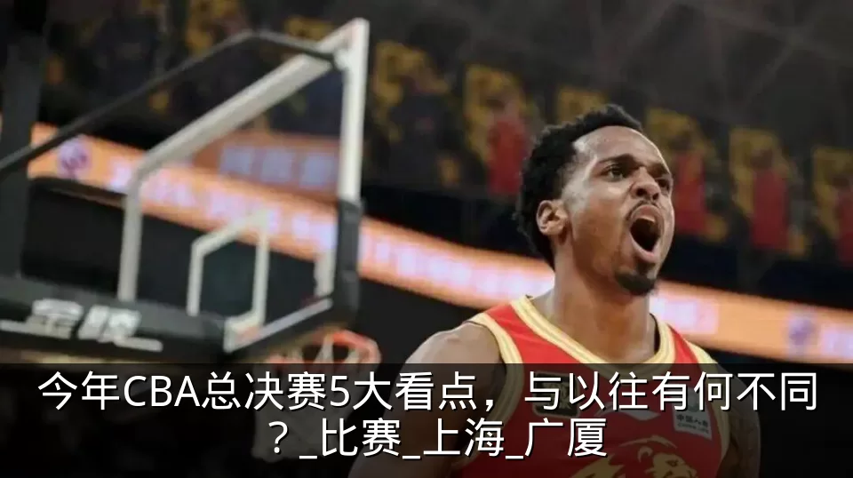 今年CBA总决赛5大看点，与以往有何不同？_比赛_上海_广厦